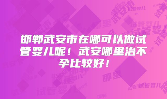 邯郸武安市在哪可以做试管婴儿呢！武安哪里治不孕比较好！