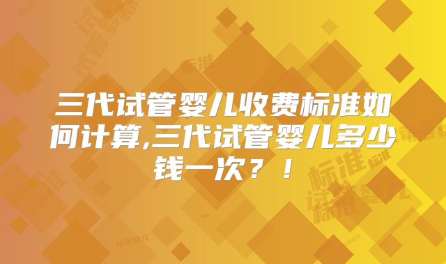 三代试管婴儿收费标准如何计算,三代试管婴儿多少钱一次？！