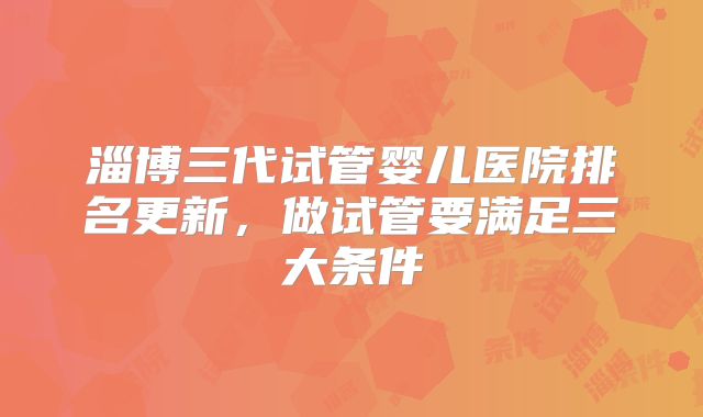 淄博三代试管婴儿医院排名更新，做试管要满足三大条件