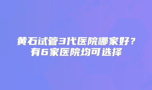 黄石试管3代医院哪家好？有6家医院均可选择