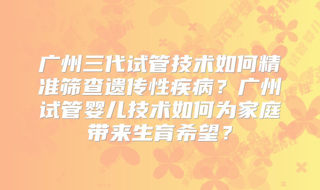 广州三代试管技术如何精准筛查遗传性疾病?广州试管婴儿技术如何为家庭带来生育希望?
