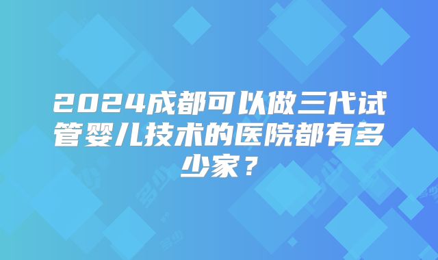 2024成都可以做三代试管婴儿技术的医院都有多少家？