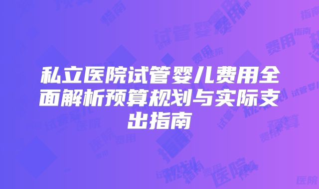 私立医院试管婴儿费用全面解析预算规划与实际支出指南