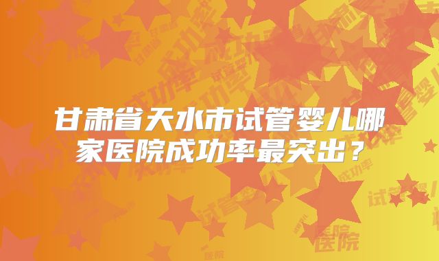 甘肃省天水市试管婴儿哪家医院成功率最突出？