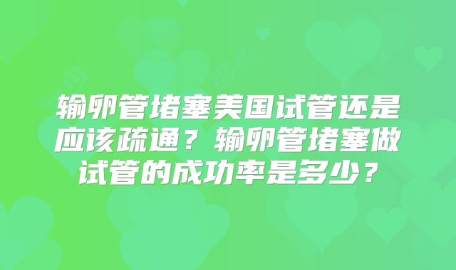 输卵管堵塞美国试管还是应该疏通？输卵管堵塞做试管的成功率是多少？