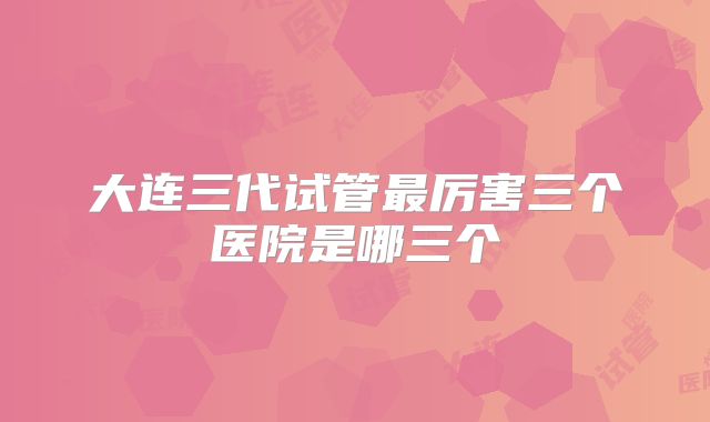 大连三代试管最厉害三个医院是哪三个