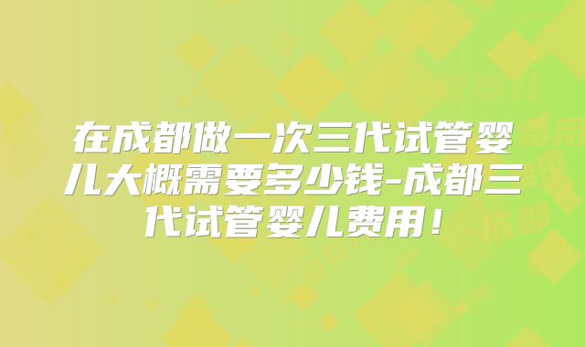 在成都做一次三代试管婴儿大概需要多少钱-成都三代试管婴儿费用！