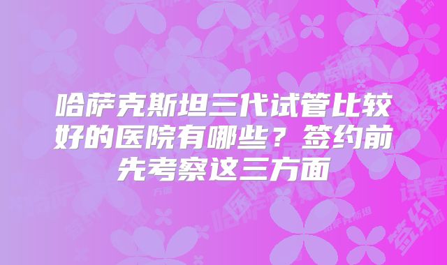 哈萨克斯坦三代试管比较好的医院有哪些？签约前先考察这三方面