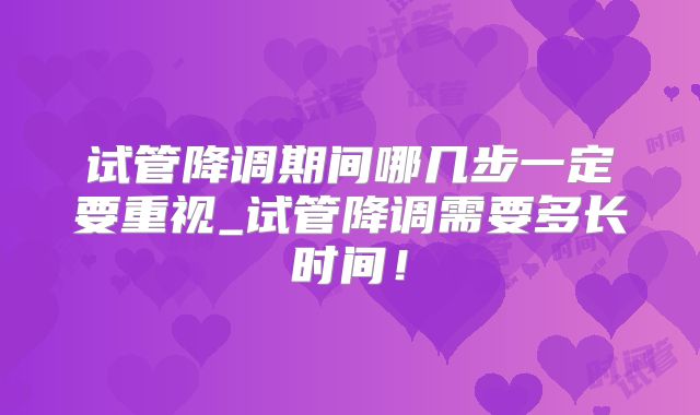 试管降调期间哪几步一定要重视_试管降调需要多长时间！