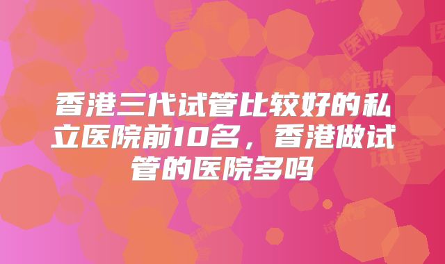 香港三代试管比较好的私立医院前10名，香港做试管的医院多吗