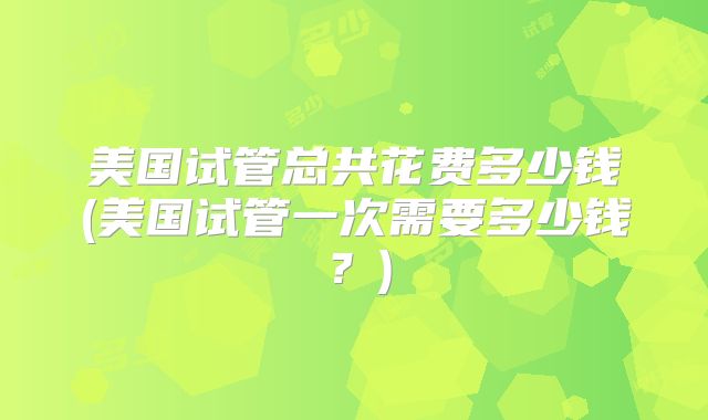 美国试管总共花费多少钱(美国试管一次需要多少钱？)