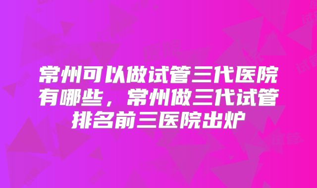 常州可以做试管三代医院有哪些，常州做三代试管排名前三医院出炉
