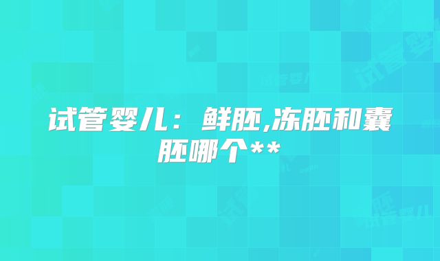 试管婴儿：鲜胚,冻胚和囊胚哪个**