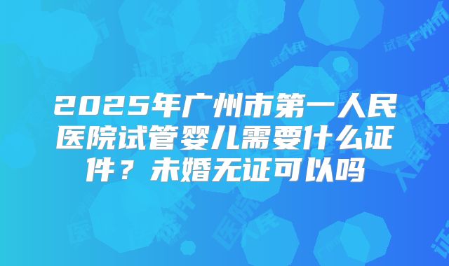 2025年广州市第一人民医院试管婴儿需要什么证件?未婚无证可以吗