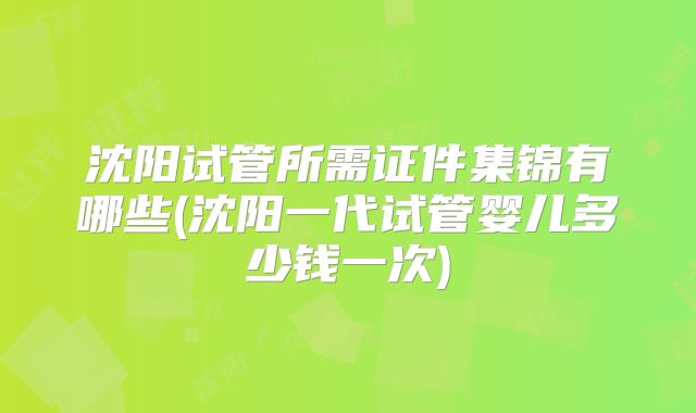 沈阳试管所需证件集锦有哪些(沈阳一代试管婴儿多少钱一次)