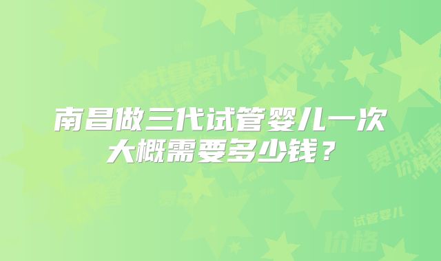 南昌做三代试管婴儿一次大概需要多少钱?