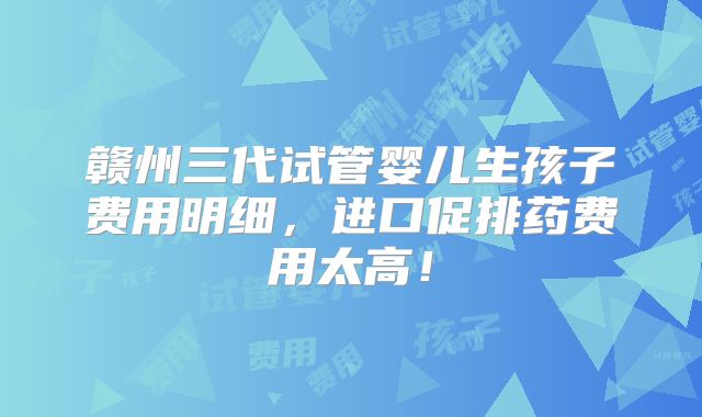 赣州三代试管婴儿生孩子费用明细，进口促排药费用太高！