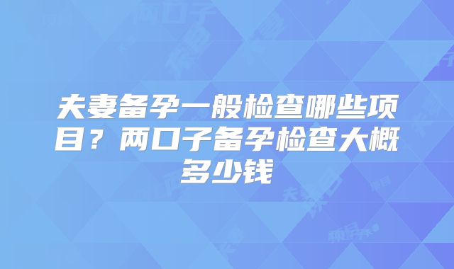 夫妻备孕一般检查哪些项目?两口子备孕检查大概多少钱