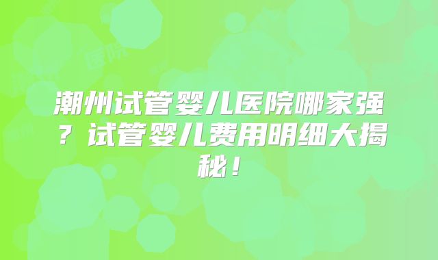 潮州试管婴儿医院哪家强？试管婴儿费用明细大揭秘！
