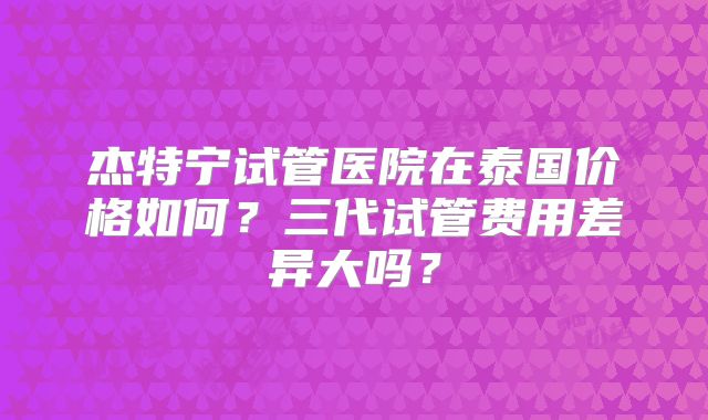杰特宁试管医院在泰国价格如何?三代试管费用差异大吗?