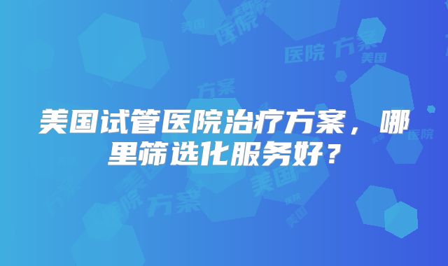 美国试管医院治疗方案，哪里筛选化服务好？
