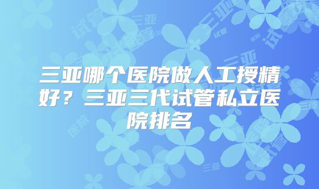 三亚哪个医院做人工授精好？三亚三代试管私立医院排名
