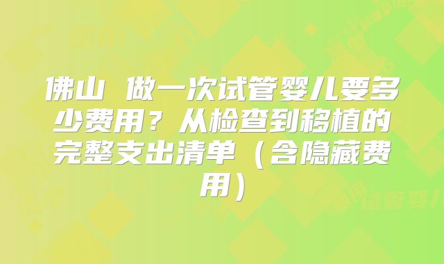 佛山 做一次试管婴儿要多少费用？从检查到移植的完整支出清单（含隐藏费用）
