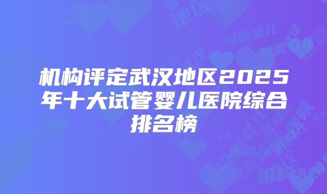 机构评定武汉地区2025年十大试管婴儿医院综合排名榜