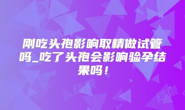 刚吃头孢影响取精做试管吗_吃了头孢会影响验孕结果吗！