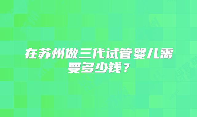 在苏州做三代试管婴儿需要多少钱？