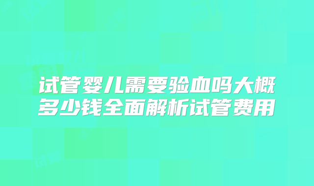 试管婴儿需要验血吗大概多少钱全面解析试管费用