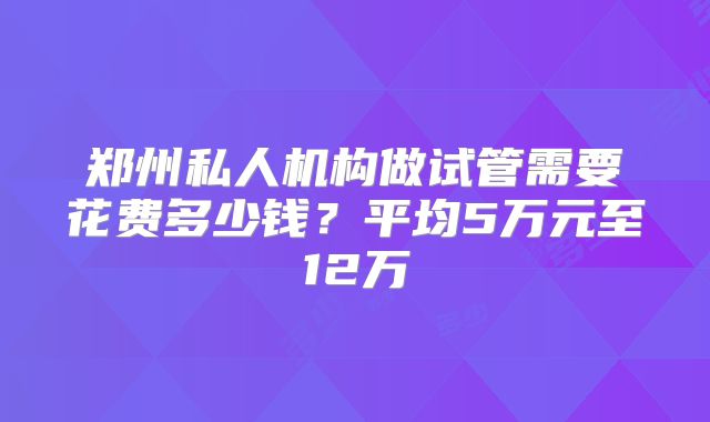 郑州私人机构做试管需要花费多少钱？平均5万元至12万
