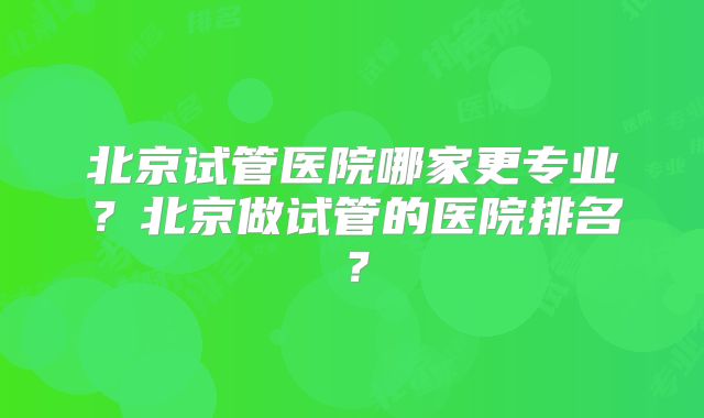 北京试管医院哪家更专业？北京做试管的医院排名？