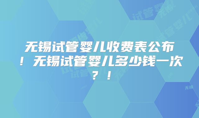 无锡试管婴儿收费表公布!无锡试管婴儿多少钱一次?!