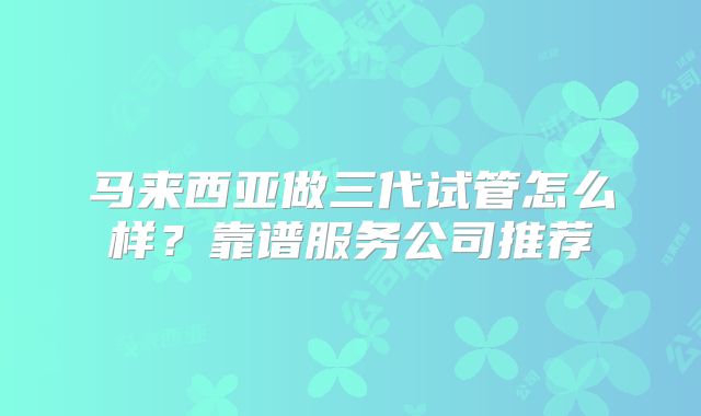马来西亚做三代试管怎么样？靠谱服务公司推荐