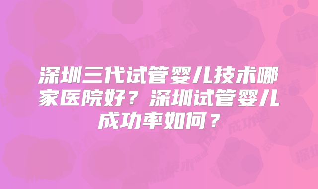 深圳三代试管婴儿技术哪家医院好？深圳试管婴儿成功率如何？