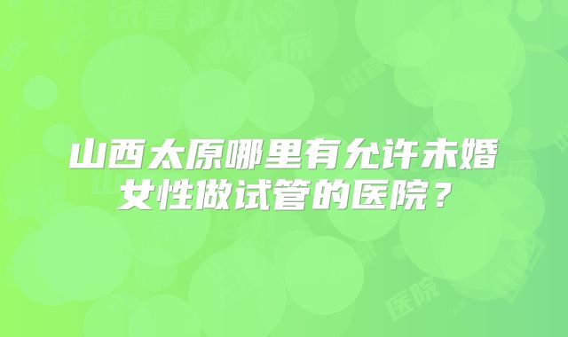 山西太原哪里有允许未婚女性做试管的医院？