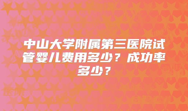 中山大学附属第三医院试管婴儿费用多少？成功率多少？