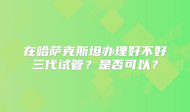 在哈萨克斯坦办理好不好三代试管？是否可以？