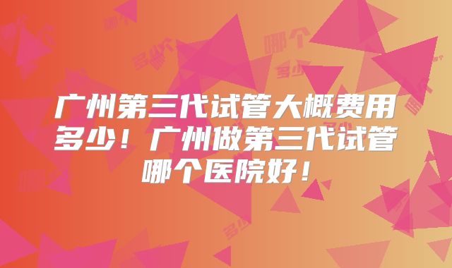 广州第三代试管大概费用多少！广州做第三代试管哪个医院好！