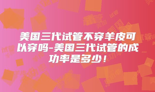 美国三代试管不穿羊皮可以穿吗-美国三代试管的成功率是多少！