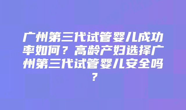 广州第三代试管婴儿成功率如何？高龄产妇选择广州第三代试管婴儿安全吗？
