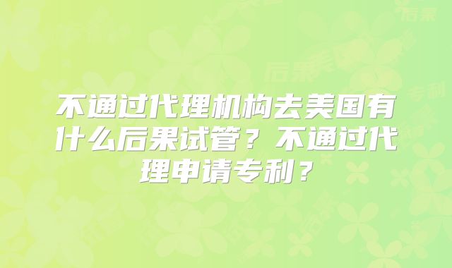 不通过代理机构去美国有什么后果试管？不通过代理申请专利？