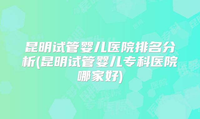 昆明试管婴儿医院排名分析(昆明试管婴儿专科医院哪家好)