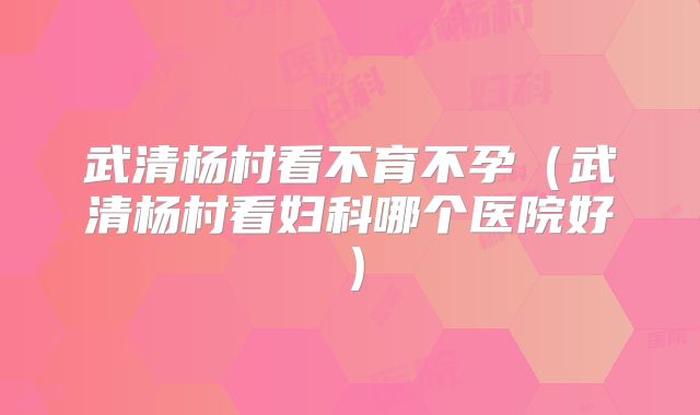 武清杨村看不育不孕（武清杨村看妇科哪个医院好）