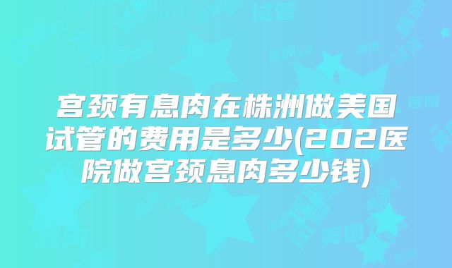 宫颈有息肉在株洲做美国试管的费用是多少(202医院做宫颈息肉多少钱)