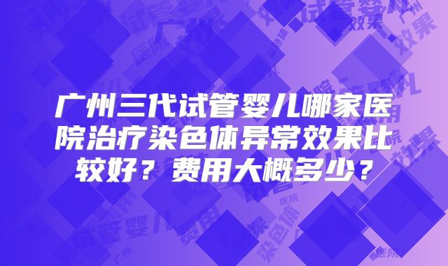 广州三代试管婴儿哪家医院治疗染色体异常效果比较好？费用大概多少？