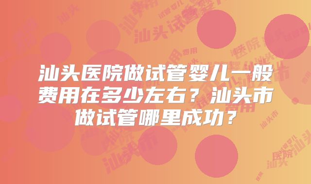 汕头医院做试管婴儿一般费用在多少左右？汕头市做试管哪里成功？