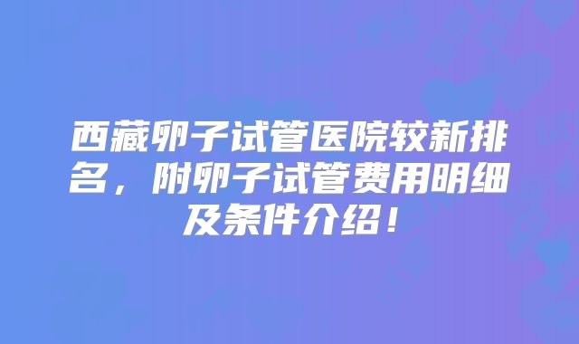 西藏卵子试管医院较新排名，附卵子试管费用明细及条件介绍！