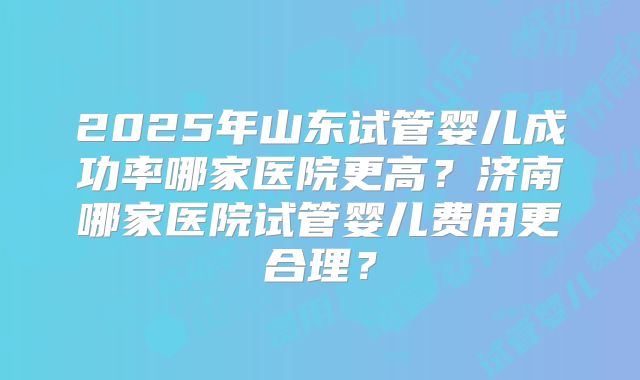 2025年山东试管婴儿成功率哪家医院更高？济南哪家医院试管婴儿费用更合理？